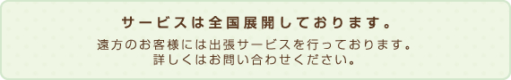 サービスは全国展開しております。遠方のお客様には出張サービスを行っております。詳しくはお問い合わせください。 サービスは全国展開しております。遠方のお客様には出張サービスを行っております。詳しくはお問い合わせください。